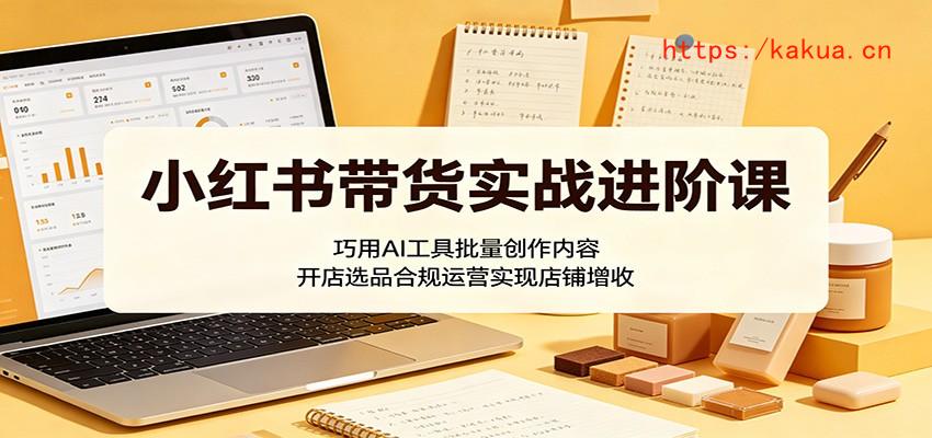 小红书带货实战进阶课：巧用AI工具批量创作内容，开店选品合规运营实现店铺增收-e家网
