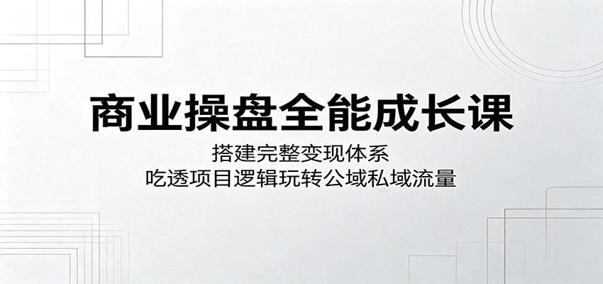 商业操盘全能成长课：搭建完整变现体系，吃透项目逻辑玩转公域私域流量-e家网